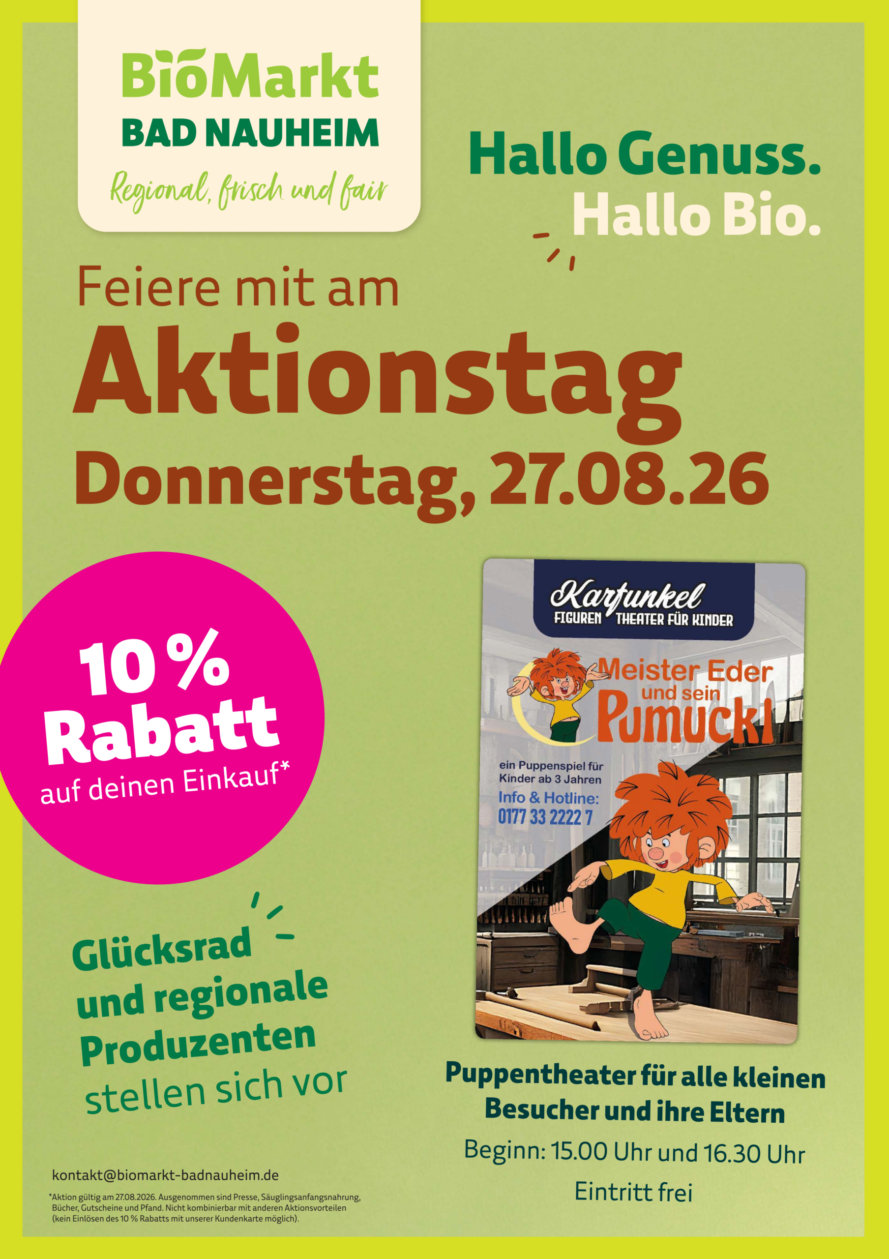 BioMarkt Bad Nauheim, Aktionstag am Donnerstag, 27.08.2026: 10% Rabatt auf den Einkauf, Glücksrad und regionale Produzenten stellen sich vor. Zusätzlich Puppentheater für Kinder ab 3 Jahren mit Meister Eder und sein Pumuckl vom Karfunkel Figurentheater, Beginn 15:00 und 16:30 Uhr, Eintritt frei. Kontakt: kontakt@biomarkt-badnauheim.de. Rabatt gilt nur am 27.08.2026, ausgenommen sind Presse, Säuglingsanfangsnahrung, Bücher, Gutscheine und Pfand, nicht kombinierbar mit anderen Aktionsvorteilen, kein Einlösen mit der Kundenkarte möglich.