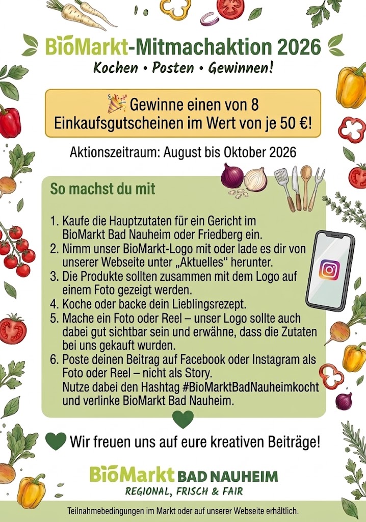 BioMarkt-Mitmachaktion 2026: Gewinne einen von 8 Einkaufsgutscheinen im Wert von je 50 Euro. Aktionszeitraum August bis Oktober 2026. Mitmachen: Hauptzutaten für ein Gericht im BioMarkt Bad Nauheim oder Friedberg kaufen, Gericht kochen, Foto oder Reel mit BioMarkt-Logo posten auf Facebook oder Instagram mit dem Hashtag #BioMarktBadNauheimkocht und BioMarkt Bad Nauheim verlinken. Teilnahmebedingungen im Markt oder auf der Website.