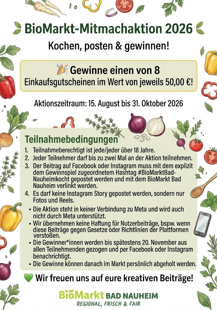 Teilnahmebedingungen BioMarkt-Mitmachaktion 2026, Teilnahmebedingungen: Kochen, posten und gewinnen. Gewinne einen von 8 Einkaufsgutscheinen im Wert von je 50 Euro. Aktionszeitraum 15. August bis 31. Oktober 2026. Teilnahmeberechtigt ist jede Person über 18 Jahre, maximal zwei Teilnahmen pro Person. Der Beitrag muss auf Facebook oder Instagram mit dem Hashtag #BioMarktBadNauheimkocht gepostet und mit BioMarkt Bad Nauheim verlinkt werden, nur als Foto oder Reel, nicht als Story. Die Aktion steht in keiner Verbindung zu Meta und wird nicht von Meta unterstützt. Es wird keine Haftung für Nutzerbeiträge übernommen, die gegen Plattformrichtlinien verstoßen. Die Gewinner werden bis spätestens 20. November gezogen und per Facebook oder Instagram benachrichtigt, die Gewinne können danach im Markt persönlich abgeholt werden.